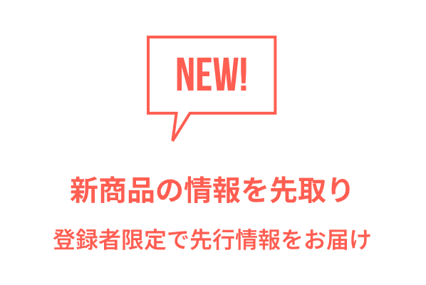 NEW! 新商品の情報を先取り 登録者限定で先行情報をお届け