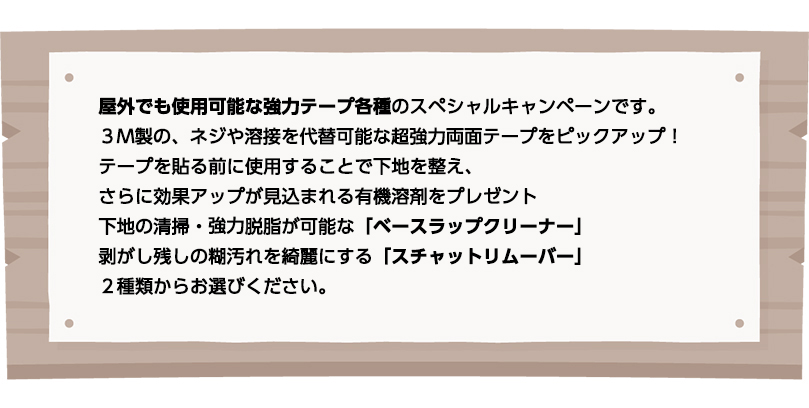 屋外でも使用可能な強力テープ各種のスペシャルキャンペーンです。
３M製の、ネジや溶接を代替可能な超強力両面テープをピックアップ！
テープを貼る前に使用することで下地を整え、さらに効果アップが見込まれる有機溶剤をプレゼント
下地の清掃・協力脱脂が可能な「ベースラップクリーナー」
剥がし残しの糊汚れを綺麗にする「スチャットリムーバー」
２種類からお選びください。