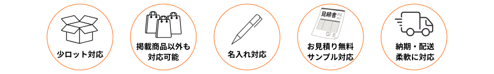 小ロット対応、掲載商品以外の商品提案、名入れ加工、お見積り無料、サンプル対応、納期・配送にも柔軟に対応しています。