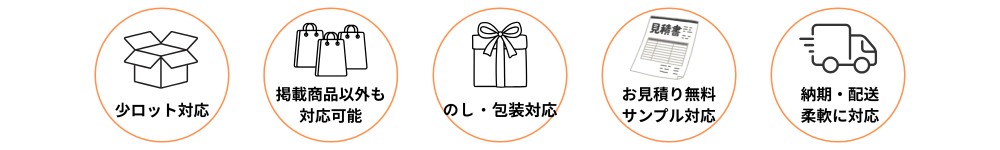 小ロット対応、掲載商品以外の商品提案、のし・包装、お見積り無料、サンプル対応、納期・配送にも柔軟に対応しています。