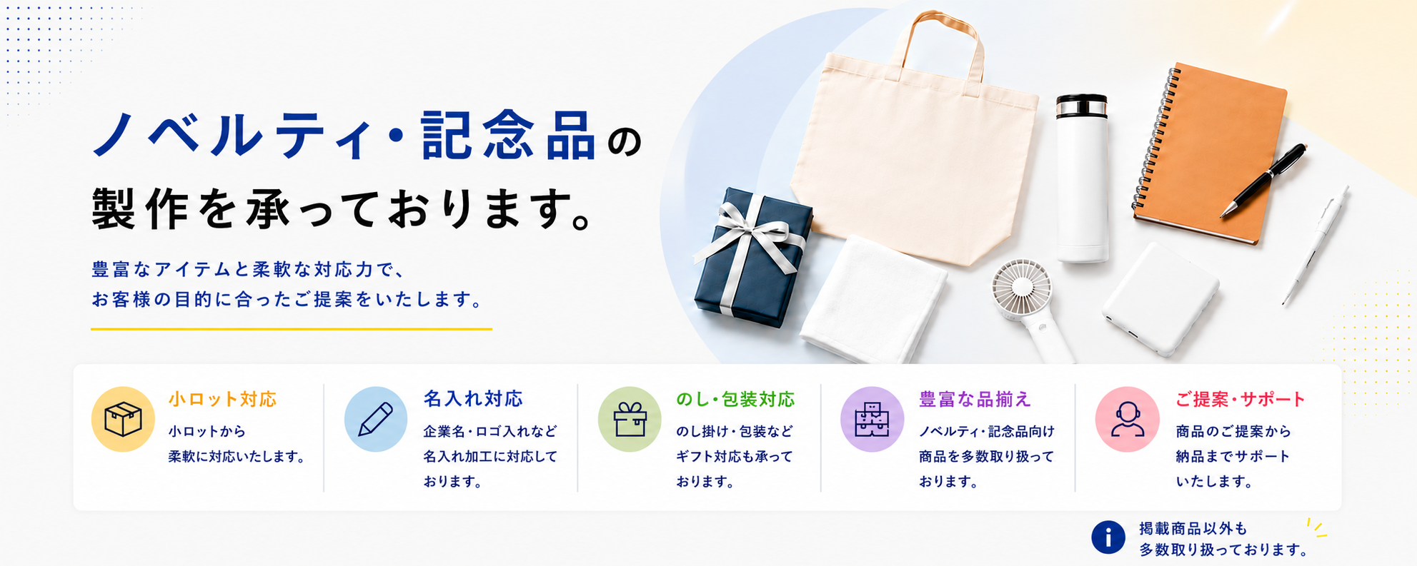 ノベルティ・記念品の製作を承っております。少ロット対応、名入れ対応、のし・包装対応、豊富な品揃え、ご提案から納品までサポートいたします。