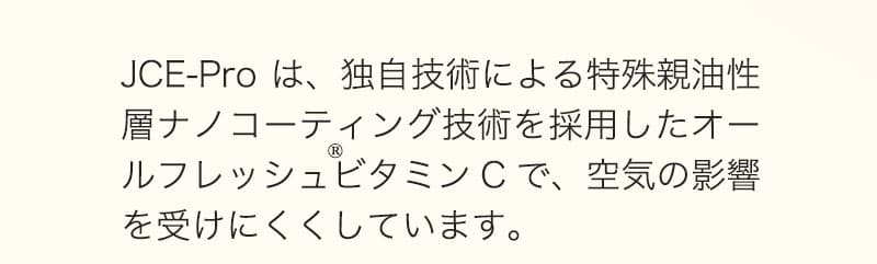 JCE-Proは、独自技術による特殊親油性層ナノコーティング技術を採用したオールフレッシュビタミンCで、空気の影響を受けにくくしています。