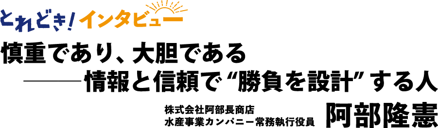 とれどき！インタビュー｜慎重であり、大胆である ― 情報と信頼で”勝負を設計”する人　株式会社阿部長商店水産事業カンパニー常務執行役員　阿部隆憲