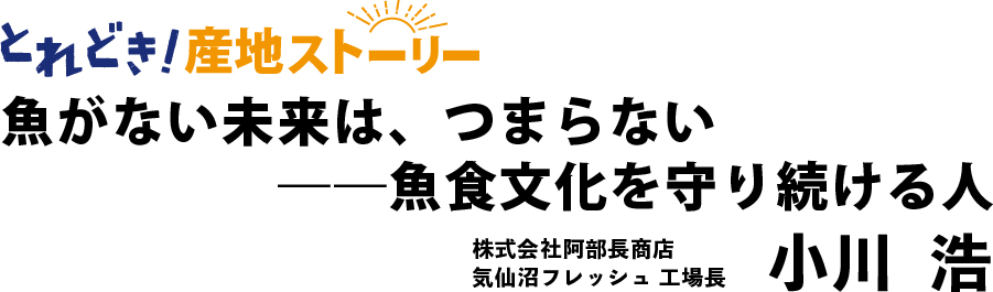 とれどき！インタビュー｜魚がない未来は、つまらない ― 魚食文化を守り続ける人　株式会社阿部長商店気仙沼フレッシュ工場長　小川浩