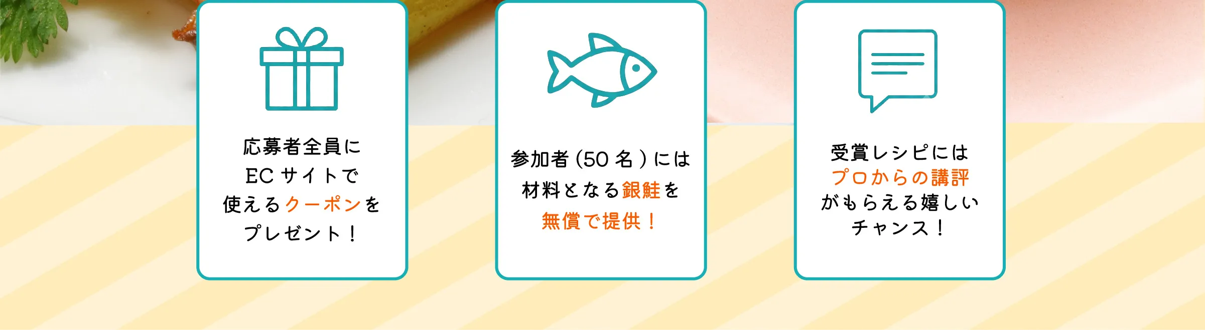 応募者全員にECサイトで使えるクーポンをプレゼント！ 参加者(50名)には材料となる銀鮭を無償で提供！ 受賞レシピにはプロからの講評がもらえる嬉しいチャンス！