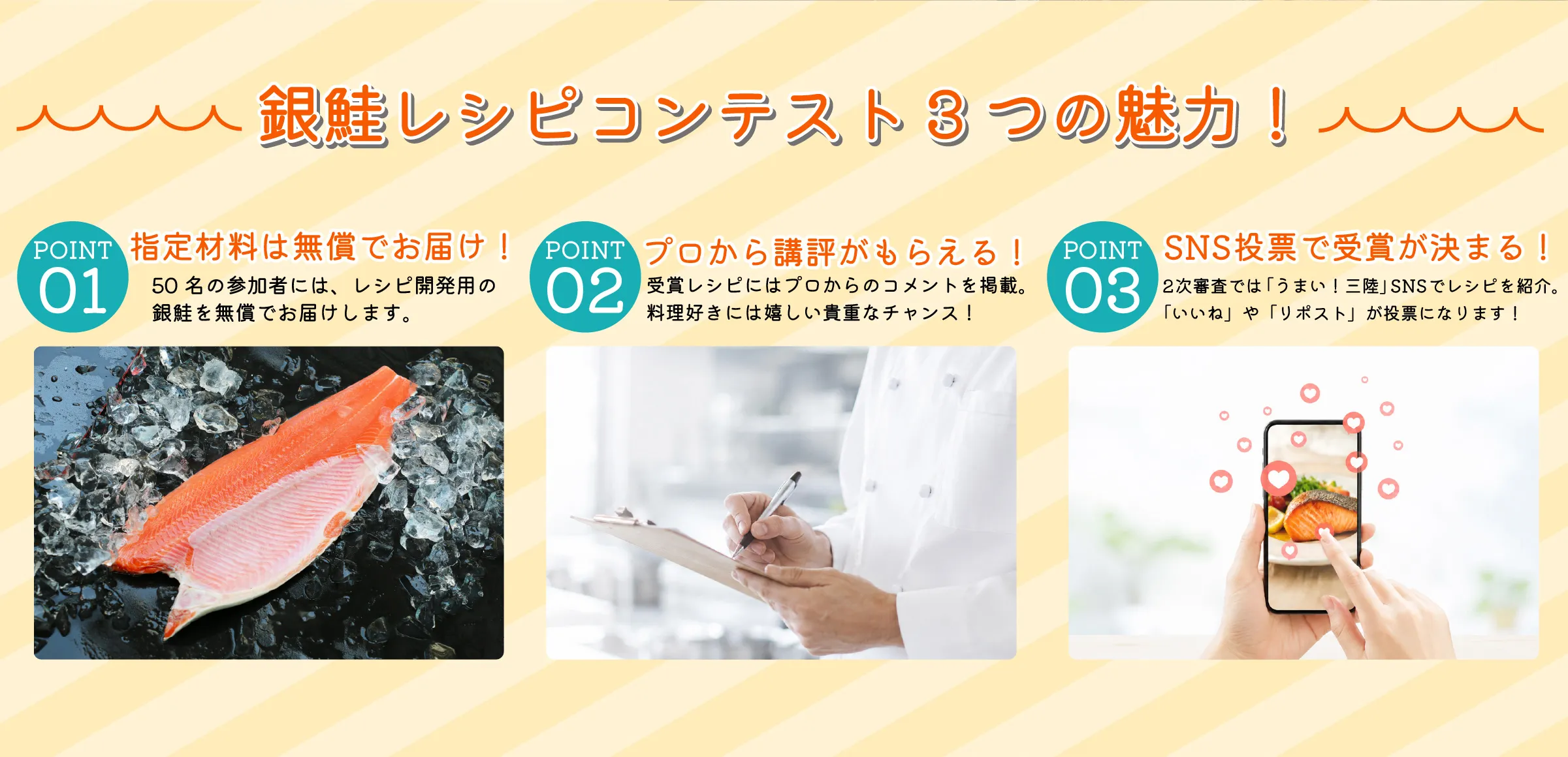 銀鮭レシピコンテスト3つの魅力！１：指定材料は無償でお届け！50名の参加者には、レシピ開発用の銀鮭を無償でお届けします。２：プロから講評がもらえる！受賞レシピにはプロからのコメントを掲載。料理好きには嬉しい貴重なチャンス！３：SNS投票で受賞が決まる！2次審査では「うまい！三陸」SNSでレシピを紹介。「いいね」や「リポスト」が投票になります！