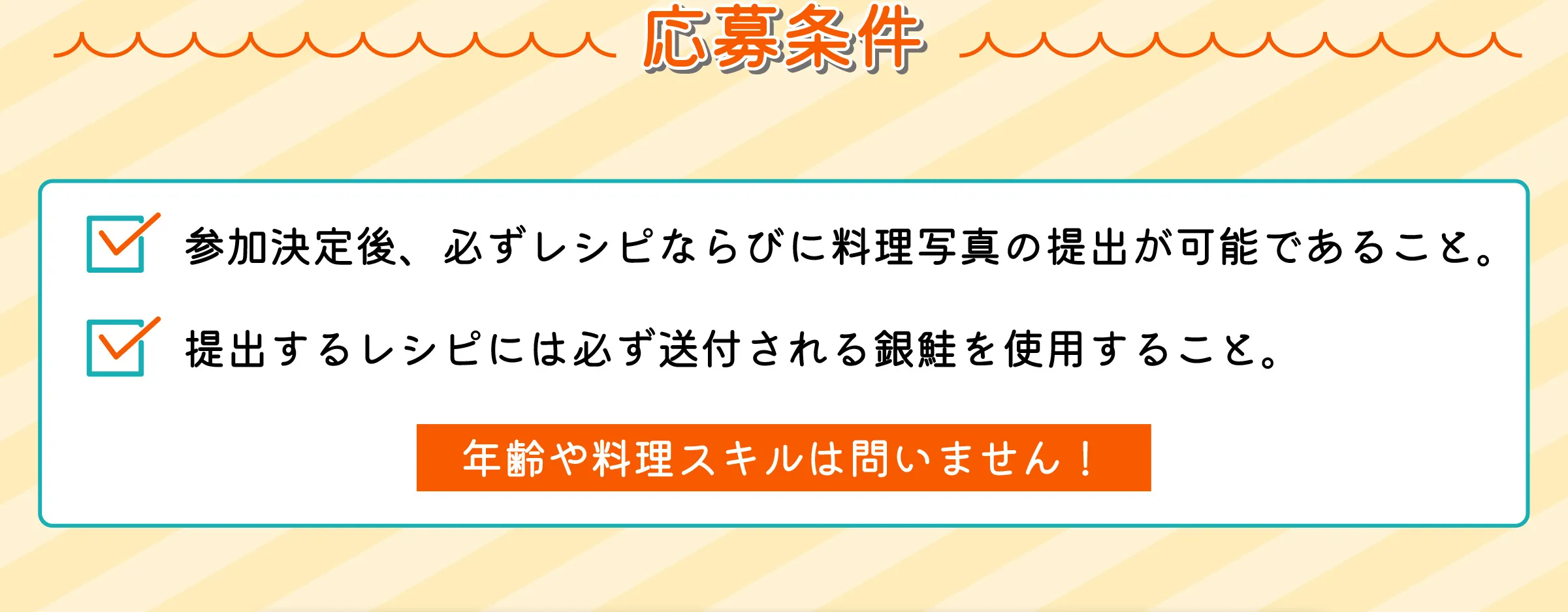 応募条件　参加決定後、必ずレシピならびに料理写真の提出が可能であること。　提出するレシピには必ず送付される銀鮭を使用すること。　年齢や料理スキルは問いません！ loading=
