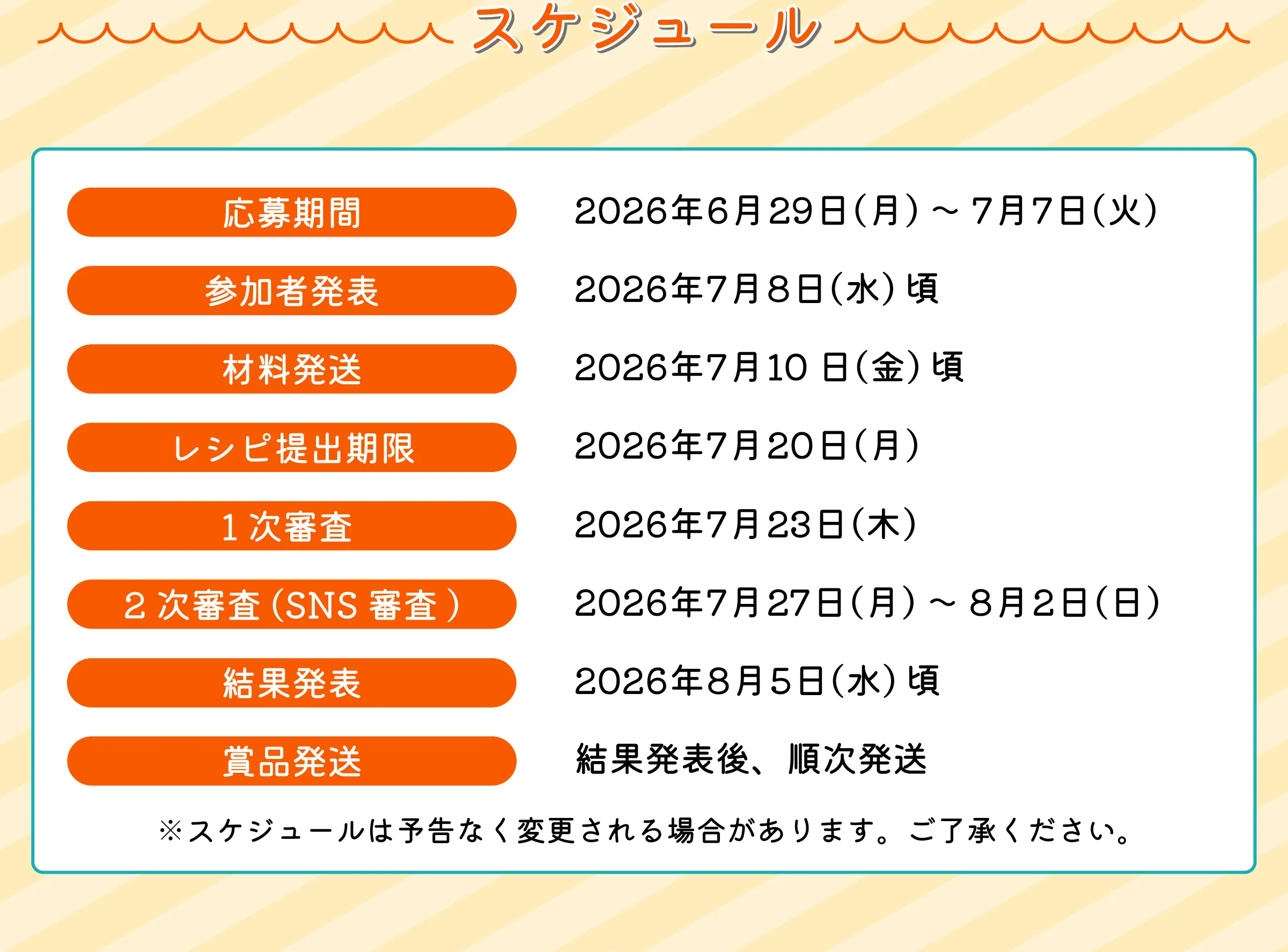 スケジュール　応募期間2026年6月29日(月)～7月7日(火)　参加者発表2026年7月8日(水)頃　材料発送2026年7月10日(金)頃　レシピ提出期限2026年7月20日(月)　1次審査2026年7月23日(木)　2次審査(SNS審査)2026年7月27日(月)～8月2日(日)　結果発表2026年8月5日(水)頃　賞品発送結果発表後、順次発送　※スケジュールは予告なく変更される場合があります。ご了承ください。
