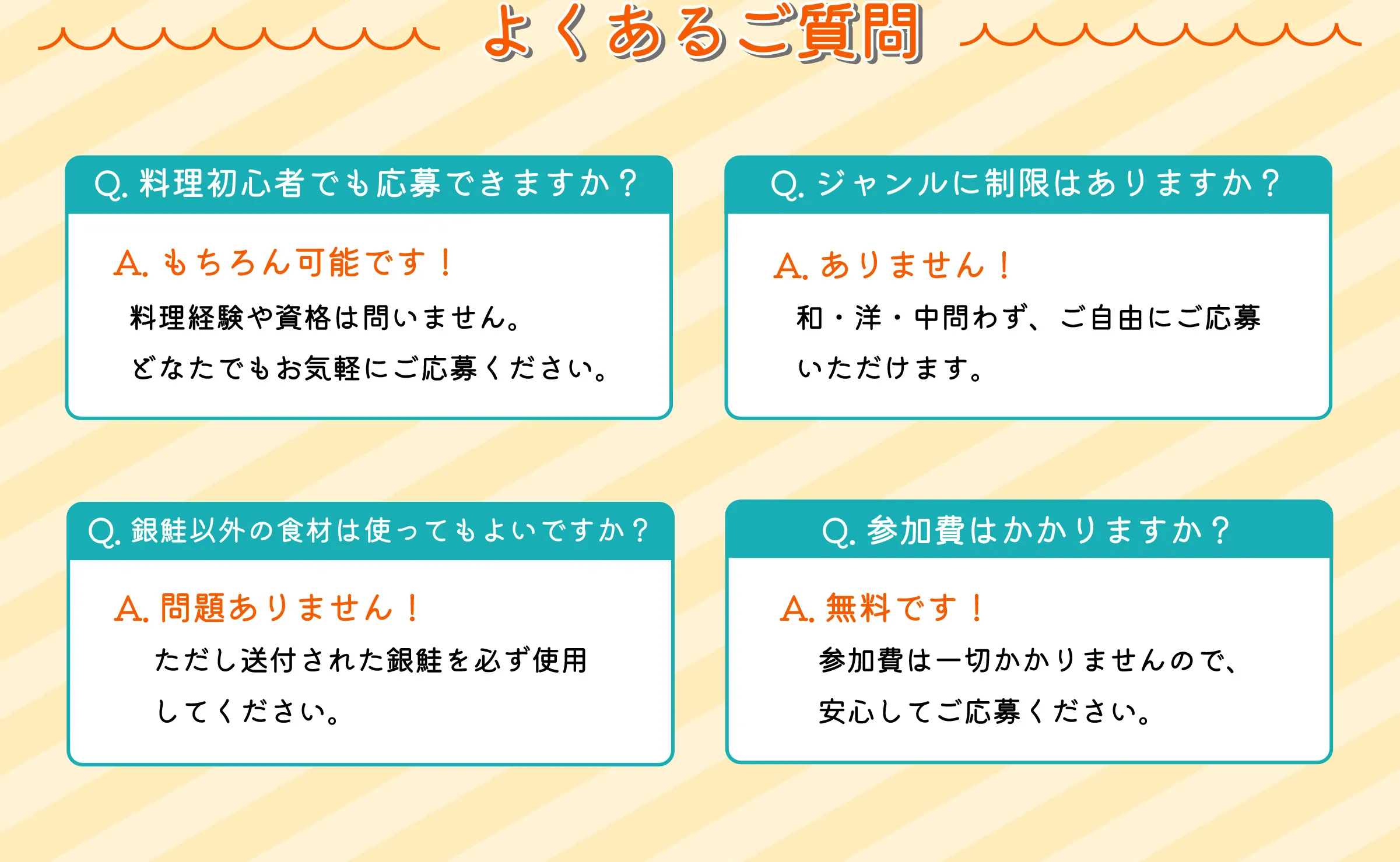 よくあるご質問　Q.料理初心者でも応募できますか？A.もちろん可能です！料理経験や資格は問いません。どなたでもお気軽にご応募ください。　Q.ジャンルに制限はありますか？A.ありません！和・洋・中問わず、ご自由にご応募いただけます。　Q.銀鮭以外の食材は使ってもよいですか？A.問題ありません！ただし送付された銀鮭を必ず使用してください。　Q.参加費はかかりますか？A.無料です！参加費は一切かかりませんので、安心してご応募ください。